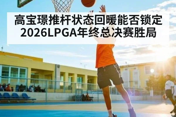 高宝璟推杆状态回暖能否锁定2026LPGA年终总决赛胜局