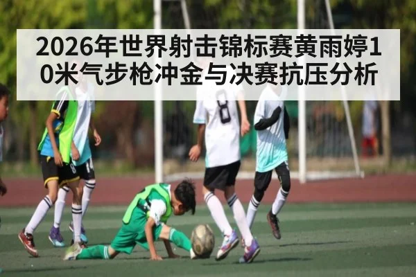 2026年世界射击锦标赛黄雨婷10米气步枪冲金与决赛抗压分析