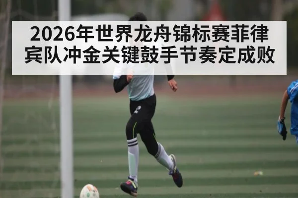 2026年世界龙舟锦标赛菲律宾队冲金关键鼓手节奏定成败
