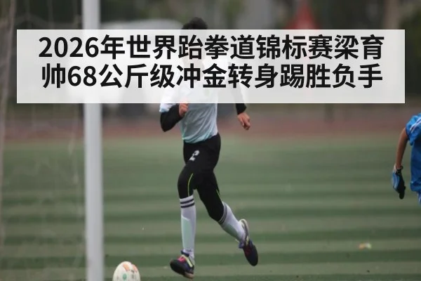 2026年世界跆拳道锦标赛梁育帅68公斤级冲金转身踢胜负手