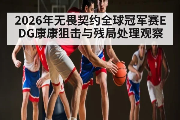 2026年无畏契约全球冠军赛EDG康康狙击与残局处理观察
